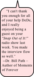 &quot;I can't thank you enough for all of your help DeDe, and I really enjoyed being a guest on your &quot;Snap Out of It!&quot; radio show last week. You made the interview flow so well.”&#10; --Dr. Bill Path – Author of Moments of Forever